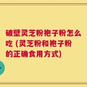 破壁灵芝粉袍子粉怎么吃 (灵芝粉和袍子粉的正确食用方式)
