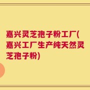 嘉兴灵芝孢子粉工厂(嘉兴工厂生产纯天然灵芝孢子粉)