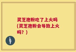 灵芝孢粉吃了上火吗 (灵芝孢粉会导致上火吗？)
