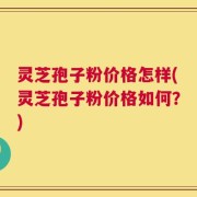 灵芝孢子粉价格怎样(灵芝孢子粉价格如何？)