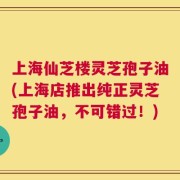 上海仙芝楼灵芝孢子油(上海店推出纯正灵芝孢子油，不可错过！)