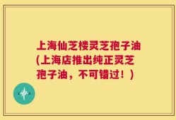 上海仙芝楼灵芝孢子油(上海店推出纯正灵芝孢子油，不可错过！)