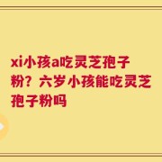 xi小孩a吃灵芝孢子粉？六岁小孩能吃灵芝孢子粉吗