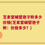 芝素堂破壁孢子粉多少价格(芝素堂破壁孢子粉：价格多少？)