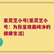 紫灵芝小号(紫灵芝小号：为你呈现最纯净的健康生活)
