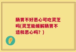 肠胃不好恶心可吃灵芝吗(灵芝能缓解肠胃不适和恶心吗？)