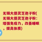 无锡大德灵芝孢子粉(无锡大德灵芝孢子粉：增强免疫力，改善睡眠，提高体质)