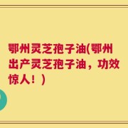鄂州灵芝孢子油(鄂州出产灵芝孢子油，功效惊人！)