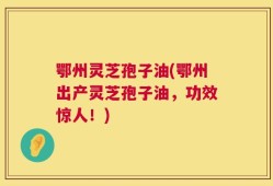 鄂州灵芝孢子油(鄂州出产灵芝孢子油，功效惊人！)