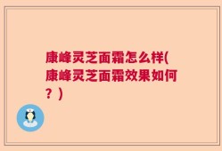 康峰灵芝面霜怎么样(康峰灵芝面霜效果如何？)