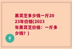 黑灵芝多少钱一斤2023年价格(2023年黑灵芝价格：一斤多少钱？)