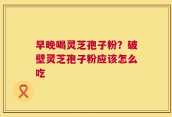 早晚喝灵芝孢子粉？破壁灵芝孢子粉应该怎么吃