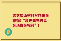 灵芝煲汤材料写作推荐视频(“营养美味的灵芝汤推荐视频”)