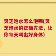 灵芝泡水怎么泡呢(灵芝泡水的正确方法，让你每天喝出好身体)