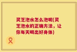 灵芝泡水怎么泡呢(灵芝泡水的正确方法，让你每天喝出好身体)