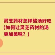 灵芝药材怎样熬汤好吃(如何让灵芝药材的汤更加美味？)