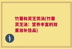 竹薯和灵芝煲汤(竹薯灵芝汤：营养丰富的双重滋补佳品)
