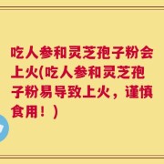 吃人参和灵芝孢子粉会上火(吃人参和灵芝孢子粉易导致上火，谨慎食用！)