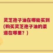 灵芝孢子油在哪能买到(购买灵芝孢子油的渠道在哪里？)