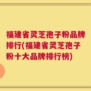 福建省灵芝孢子粉品牌排行(福建省灵芝孢子粉十大品牌排行榜)
