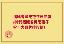 福建省灵芝孢子粉品牌排行(福建省灵芝孢子粉十大品牌排行榜)