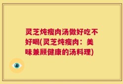 灵芝炖瘦肉汤做好吃不好喝(灵芝炖瘦肉：美味兼顾健康的汤料理)