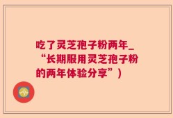 吃了灵芝孢子粉两年_“长期服用灵芝孢子粉的两年体验分享”)