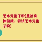 芝本元孢子粉(重拾身体健康，尝试芝本元孢子粉)