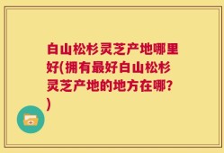 白山松杉灵芝产地哪里好(拥有最好白山松杉灵芝产地的地方在哪？)