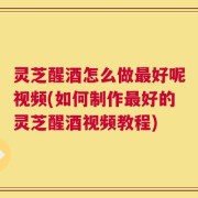 灵芝醒酒怎么做最好呢视频(如何制作最好的灵芝醒酒视频教程)