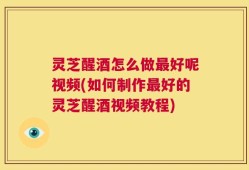 灵芝醒酒怎么做最好呢视频(如何制作最好的灵芝醒酒视频教程)