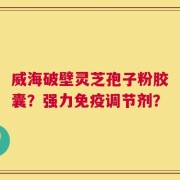 威海破壁灵芝孢子粉胶囊？强力免疫调节剂？