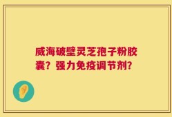 威海破壁灵芝孢子粉胶囊？强力免疫调节剂？