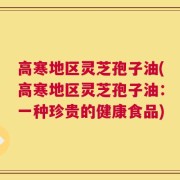 高寒地区灵芝孢子油(高寒地区灵芝孢子油：一种珍贵的健康食品)