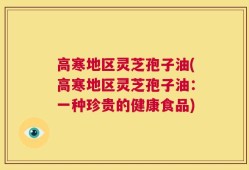 高寒地区灵芝孢子油(高寒地区灵芝孢子油：一种珍贵的健康食品)
