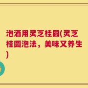 泡酒用灵芝桂圆(灵芝桂圆泡法，美味又养生)