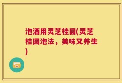 泡酒用灵芝桂圆(灵芝桂圆泡法，美味又养生)