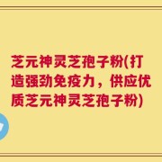 芝元神灵芝孢子粉(打造强劲免疫力，供应优质芝元神灵芝孢子粉)