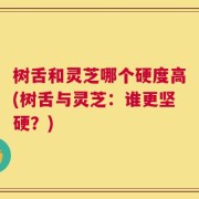 树舌和灵芝哪个硬度高(树舌与灵芝：谁更坚硬？)