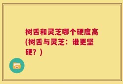 树舌和灵芝哪个硬度高(树舌与灵芝：谁更坚硬？)