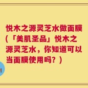 悦木之源灵芝水做面膜(「美肌圣品」悦木之源灵芝水，你知道可以当面膜使用吗？)