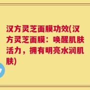 汉方灵芝面膜功效(汉方灵芝面膜：唤醒肌肤活力，拥有明亮水润肌肤)