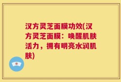 汉方灵芝面膜功效(汉方灵芝面膜：唤醒肌肤活力，拥有明亮水润肌肤)