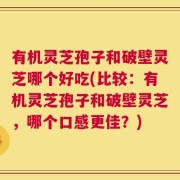 有机灵芝孢子和破壁灵芝哪个好吃(比较：有机灵芝孢子和破壁灵芝，哪个口感更佳？)