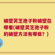 破壁灵芝孢子粉破壁在哪看(破壁灵芝孢子粉的破壁方法有哪些？)