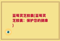 蓝莓灵芝胶囊(蓝莓灵芝胶囊：保护您的健康)
