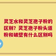 灵芝水和灵芝孢子粉的区别？灵芝孢子粉头道粉和破壁有什么区别吗