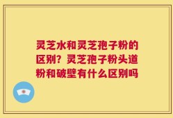 灵芝水和灵芝孢子粉的区别？灵芝孢子粉头道粉和破壁有什么区别吗