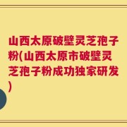 山西太原破壁灵芝孢子粉(山西太原市破壁灵芝孢子粉成功独家研发)