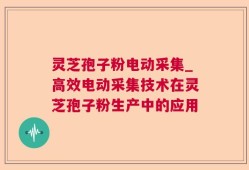 灵芝孢子粉电动采集_高效电动采集技术在灵芝孢子粉生产中的应用